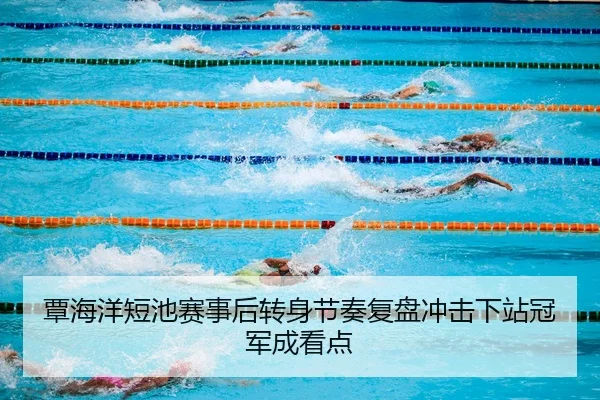 覃海洋短池赛事后转身节奏复盘冲击下站冠军成看点