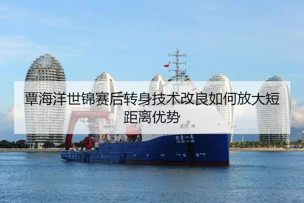 覃海洋世锦赛后转身技术改良如何放大短距离优势